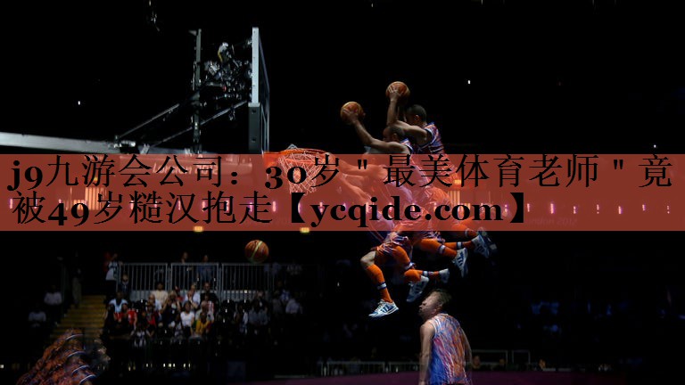 j9九游会公司：30岁＂最美体育老师＂竟被49岁糙汉抱走