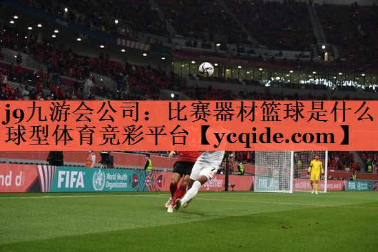 j9九游会公司：比赛器材篮球是什么球型体育竞彩平台