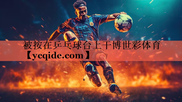被按在乒乓球台上干博世彩体育